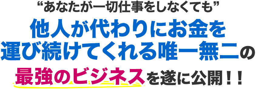 あなたが仕事をしなくても他人が代わりにお金を運び続けてくれる唯一無二の最強ビジネスを遂に公開！！